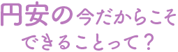 円安の今だからこそできることって？