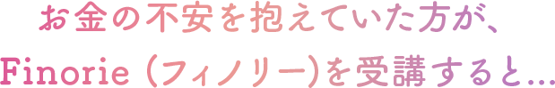 お金の不安を抱えていた方が、 Finorie (フィノリー)を受講すると...