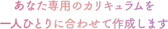 あなた専用のカリキュラムを 一人ひとりに合わせて作成します