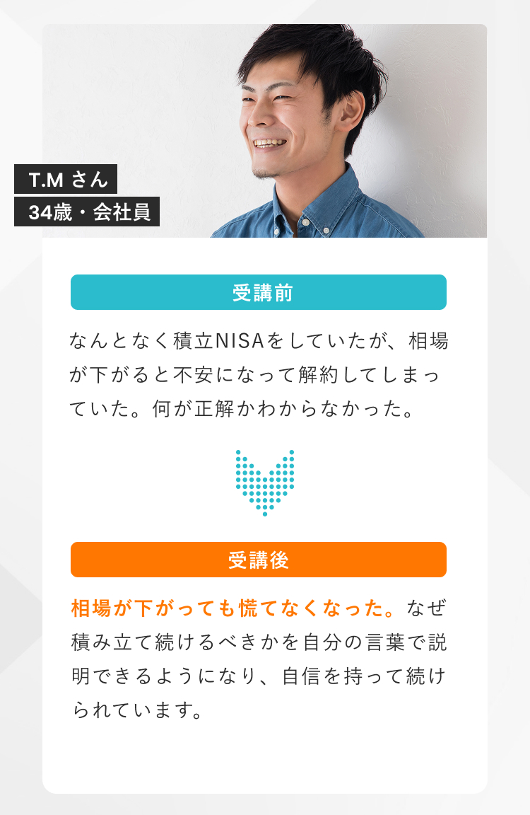 Vai受講生T.Mさん（34歳・会社員）の受講前後の変化。相場が下がると積立NISAを解約していたが、受講後は相場が下がっても慌てず積み立てを続けられるようになった体験談